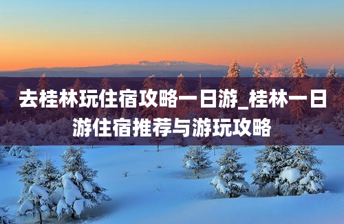 去桂林玩住宿攻略一日游_桂林一日游住宿推荐与游玩攻略