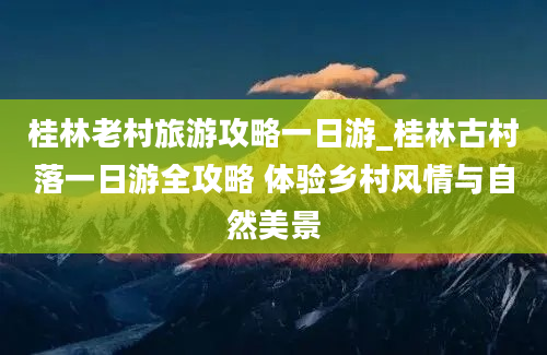 桂林老村旅游攻略一日游_桂林古村落一日游全攻略 体验乡村风情与自然美景