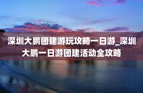 深圳大鹏团建游玩攻略一日游_深圳大鹏一日游团建活动全攻略