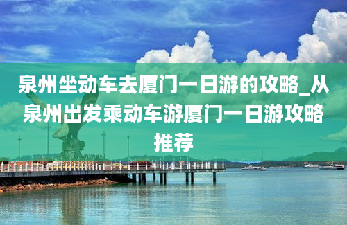 泉州坐动车去厦门一日游的攻略_从泉州出发乘动车游厦门一日游攻略推荐