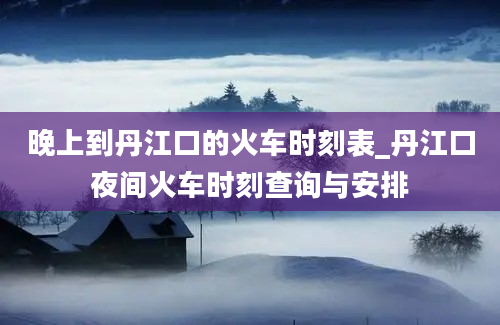 晚上到丹江口的火车时刻表_丹江口夜间火车时刻查询与安排