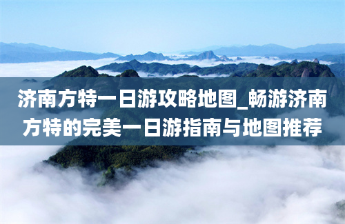 济南方特一日游攻略地图_畅游济南方特的完美一日游指南与地图推荐