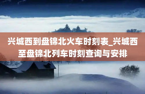 兴城西到盘锦北火车时刻表_兴城西至盘锦北列车时刻查询与安排