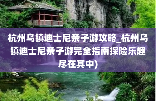 杭州乌镇迪士尼亲子游攻略_杭州乌镇迪士尼亲子游完全指南探险乐趣尽在其中)