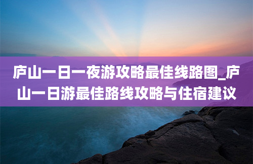 庐山一日一夜游攻略最佳线路图_庐山一日游最佳路线攻略与住宿建议