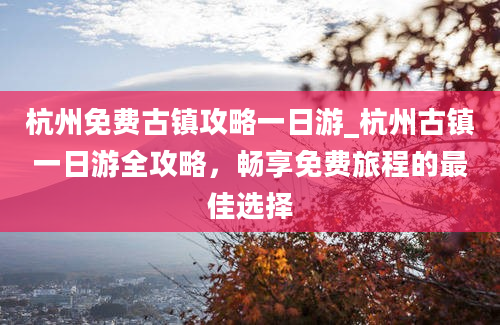 杭州免费古镇攻略一日游_杭州古镇一日游全攻略，畅享免费旅程的最佳选择