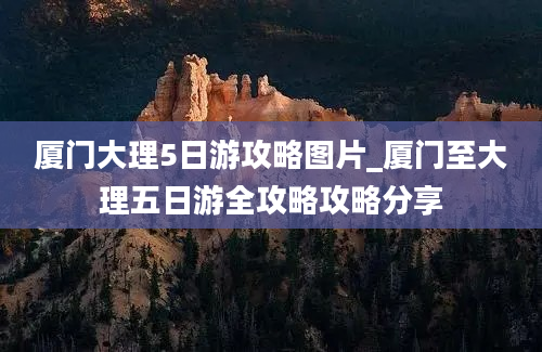 厦门大理5日游攻略图片_厦门至大理五日游全攻略攻略分享