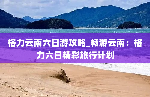 格力云南六日游攻略_畅游云南：格力六日精彩旅行计划