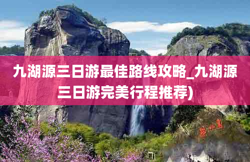 九湖源三日游最佳路线攻略_九湖源三日游完美行程推荐)