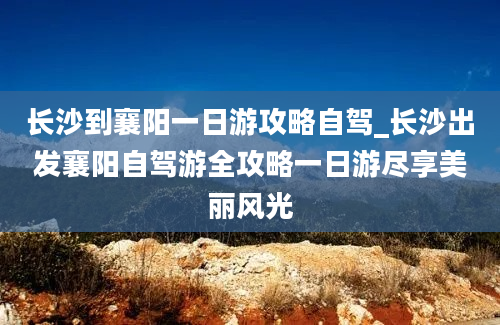 长沙到襄阳一日游攻略自驾_长沙出发襄阳自驾游全攻略一日游尽享美丽风光