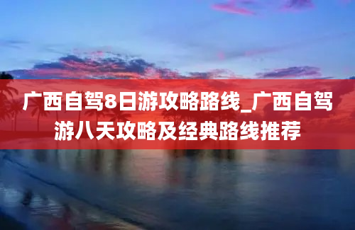 广西自驾8日游攻略路线_广西自驾游八天攻略及经典路线推荐