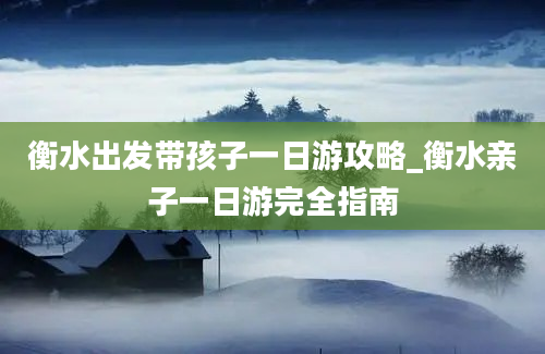 衡水出发带孩子一日游攻略_衡水亲子一日游完全指南