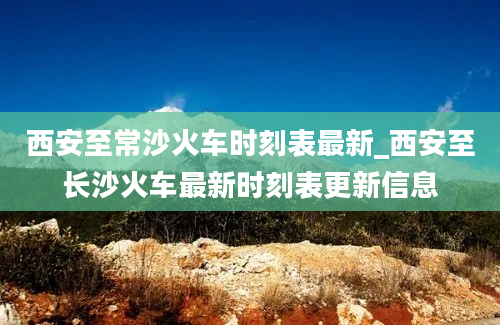 西安至常沙火车时刻表最新_西安至长沙火车最新时刻表更新信息