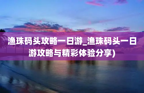 渔珠码头攻略一日游_渔珠码头一日游攻略与精彩体验分享)