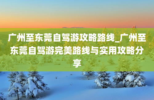 广州至东莞自驾游攻略路线_广州至东莞自驾游完美路线与实用攻略分享