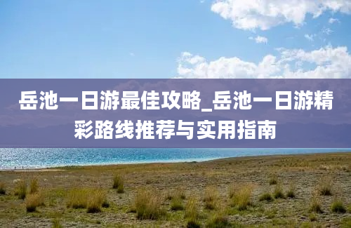 岳池一日游最佳攻略_岳池一日游精彩路线推荐与实用指南