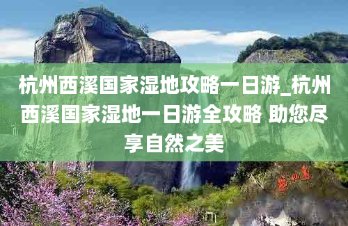 杭州西溪国家湿地攻略一日游_杭州西溪国家湿地一日游全攻略 助您尽享自然之美