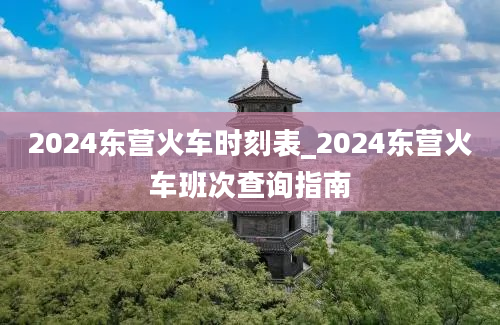 2024东营火车时刻表_2024东营火车班次查询指南