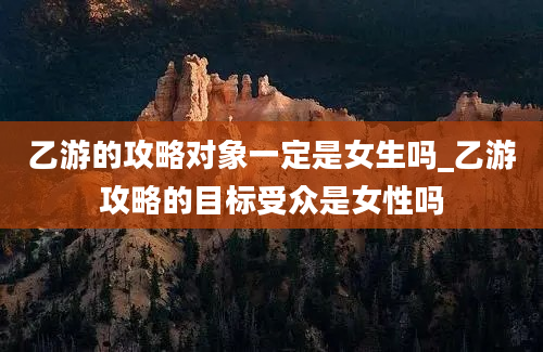 乙游的攻略对象一定是女生吗_乙游攻略的目标受众是女性吗