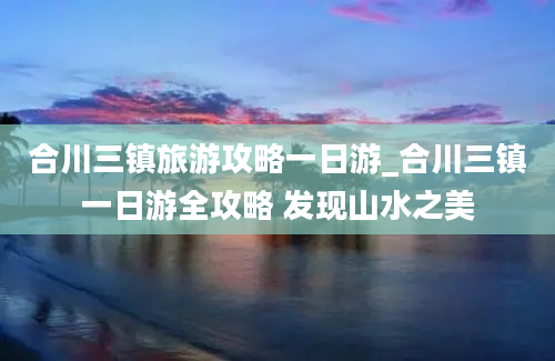 合川三镇旅游攻略一日游_合川三镇一日游全攻略 发现山水之美