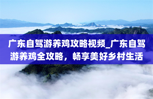 广东自驾游养鸡攻略视频_广东自驾游养鸡全攻略，畅享美好乡村生活