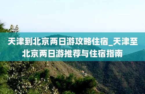 天津到北京两日游攻略住宿_天津至北京两日游推荐与住宿指南