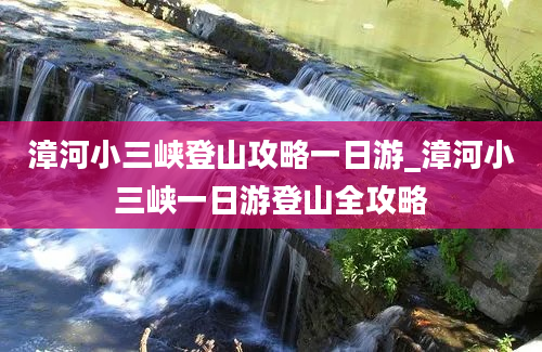 漳河小三峡登山攻略一日游_漳河小三峡一日游登山全攻略