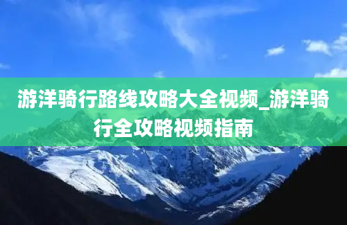 游洋骑行路线攻略大全视频_游洋骑行全攻略视频指南