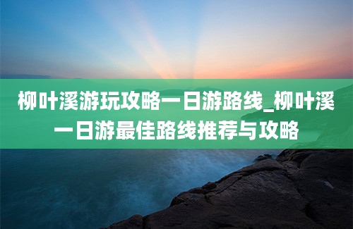 柳叶溪游玩攻略一日游路线_柳叶溪一日游最佳路线推荐与攻略