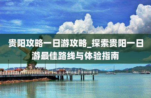 贵阳攻略一日游攻略_探索贵阳一日游最佳路线与体验指南