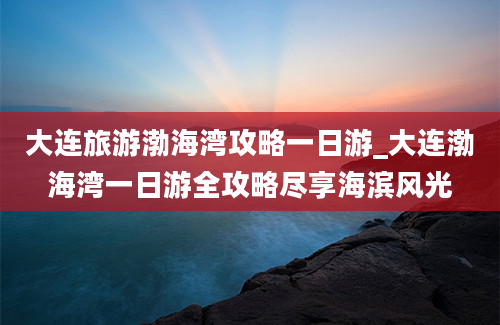 大连旅游渤海湾攻略一日游_大连渤海湾一日游全攻略尽享海滨风光