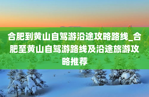 合肥到黄山自驾游沿途攻略路线_合肥至黄山自驾游路线及沿途旅游攻略推荐