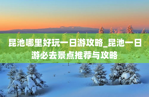 昆池哪里好玩一日游攻略_昆池一日游必去景点推荐与攻略