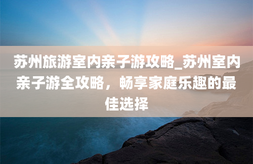 苏州旅游室内亲子游攻略_苏州室内亲子游全攻略，畅享家庭乐趣的最佳选择