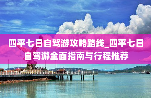 四平七日自驾游攻略路线_四平七日自驾游全面指南与行程推荐