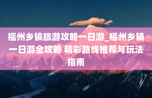 福州乡镇旅游攻略一日游_福州乡镇一日游全攻略 精彩路线推荐与玩法指南