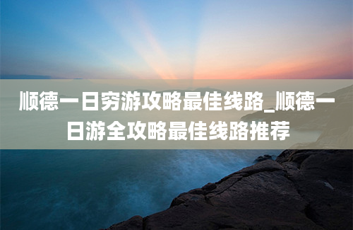 顺德一日穷游攻略最佳线路_顺德一日游全攻略最佳线路推荐