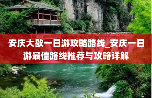 安庆大歇一日游攻略路线_安庆一日游最佳路线推荐与攻略详解