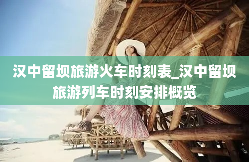 汉中留坝旅游火车时刻表_汉中留坝旅游列车时刻安排概览