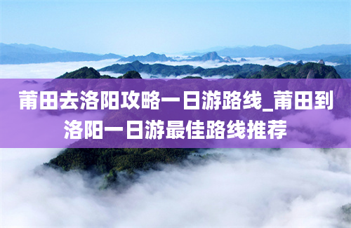 莆田去洛阳攻略一日游路线_莆田到洛阳一日游最佳路线推荐