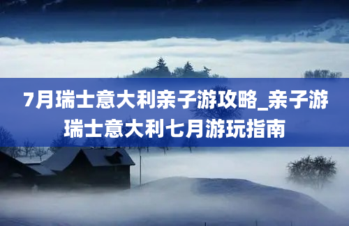 7月瑞士意大利亲子游攻略_亲子游瑞士意大利七月游玩指南