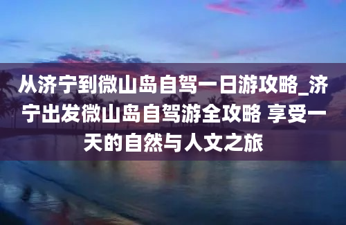 从济宁到微山岛自驾一日游攻略_济宁出发微山岛自驾游全攻略 享受一天的自然与人文之旅