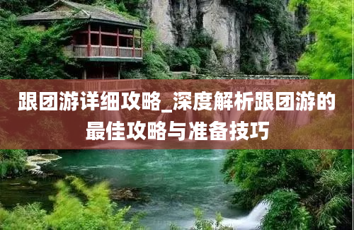 跟团游详细攻略_深度解析跟团游的最佳攻略与准备技巧