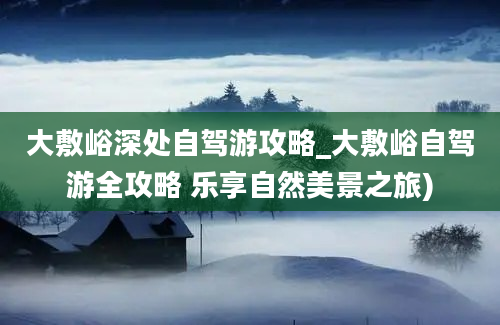 大敷峪深处自驾游攻略_大敷峪自驾游全攻略 乐享自然美景之旅)