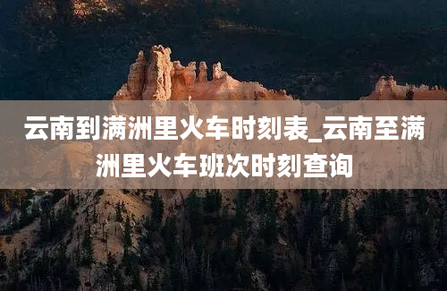 云南到满洲里火车时刻表_云南至满洲里火车班次时刻查询