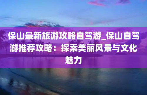 保山最新旅游攻略自驾游_保山自驾游推荐攻略：探索美丽风景与文化魅力