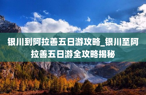 银川到阿拉善五日游攻略_银川至阿拉善五日游全攻略揭秘