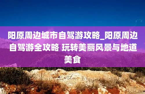 阳原周边城市自驾游攻略_阳原周边自驾游全攻略 玩转美丽风景与地道美食