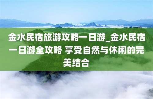 金水民宿旅游攻略一日游_金水民宿一日游全攻略 享受自然与休闲的完美结合