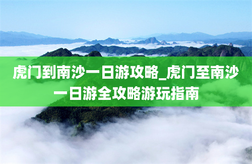 虎门到南沙一日游攻略_虎门至南沙一日游全攻略游玩指南